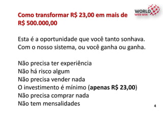 Como transformar R$ 23,00 em mais de
R$ 500.000,00
Esta é a oportunidade que você tanto sonhava.
Com o nosso sistema, ou você ganha ou ganha.
Não precisa ter experiência
Não há risco algum
Não precisa vender nada
O investimento é mínimo (apenas R$ 23,00)
Não precisa comprar nada
Não tem mensalidades 4
 