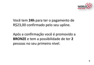 Você tem 24h para ter o pagamento de
R$23,00 confirmado pelo seu upline.
Após a confirmação você é promovido a
BRONZE e tem a possibilidade de ter 2
pessoas no seu primeiro nível.
5
 