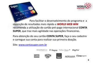 6
Para facilitar o desenvolvimento do programa e a
obtenção de resultados mais rápido a WORLD WEB WIN
recomenda a utilização do cartão pré-pago internacional CONTA
SUPER, que traz mais agilidade nas operações financeiras.
Para obtenção do seu cartão CONTA SUPER, faça o seu cadastro
e carregue sua conta para realizar sua primeira doação.
Site: www.contasuper.com.br
 