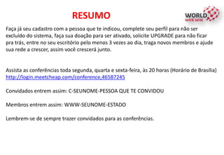 Faça já seu cadastro com a pessoa que te indicou, complete seu perfil para não ser
excluído do sistema, faça sua doação para ser ativado, solicite UPGRADE para não ficar
pra trás, entre no seu escritório pelo menos 3 vezes ao dia, traga novos membros e ajude
sua rede a crescer, assim você crescerá junto.
Assista as conferências toda segunda, quarta e sexta-feira, às 20 horas (Horário de Brasília)
http://login.meetcheap.com/conference,46587245
Convidados entrem assim: C-SEUNOME-PESSOA QUE TE CONVIDOU
Membros entrem assim: WWW-SEUNOME-ESTADO
Lembrem-se de sempre trazer convidados para as conferências.
RESUMO
 
