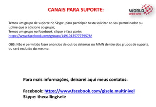 CANAIS PARA SUPORTE:
Temos um grupo de suporte no Skype, para participar basta solicitar ao seu patrocinador ou
upline que o adicione ao grupo;
Temos um grupo no Facebook, clique e faça parte:
https://www.facebook.com/groups/1491013577779578/
OBS: Não é permitido fazer anúncios de outros sistemas ou MMN dentro dos grupos de suporte,
ou será excluído do mesmo.
Para mais informações, deixarei aqui meus contatos:
Facebook: https://www.facebook.com/gisele.multinivel
Skype: thecallingisele
 