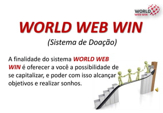 WORLD WEB WIN
(Sistema de Doação)
A finalidade do sistema WORLD WEB
WIN é oferecer a você a possibilidade de
se capitalizar, e poder com isso alcançar
objetivos e realizar sonhos.
 
