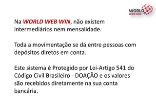 Na WORLD WEB WIN, não existem
intermediários nem mensalidade.
Toda a movimentação se dá entre pessoas com
depósitos diretos em conta.
Este sistema é Protegido por Lei-Artigo 541 do
Código Civil Brasileiro - DOAÇÃO e os valores
são recebidos diretamente na sua conta
bancária.
 
