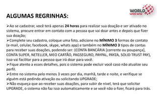 ALGUMAS REGRINHAS:
Ao se cadastrar, você terá apenas 24 horas para realizar sua doação e ser ativado no
sistema, procure entrar em contato com a pessoa que vai doar antes e depois que fizer
sua doação;
Complete seu cadastro, coloque uma foto, adicione no MÍNIMO 3 formas de contato
(e-mail, celular, facebook, skype, whats app) e também no MÍNIMO 3 tipos de contas
para receber suas doações, podendo ser: (CONTA BANCÁRIA [corrente ou poupança],
CONTA SUPER, NETELLER, MEO CARTÃO, PAGSEGURO, PAYPAL, PAYZA, SOLID TRUST PAY),
isso vai facilitar para a pessoa que irá doar para você.
Fique atento a esses detalhes, pois o sistema pode excluir você caso não atualize seu
perfil.
Entre no sistema pelo menos 3 vezes por dia, manhã, tarde e noite, e verifique se
alguém está pedindo ativação ou solicitando UPGRADE;
Não esqueça que ao receber suas doações, para subir de nível, terá que solicitar
UPGRADE, o sistema não faz isso automaticamente e se você não o fizer, ficará para trás.
 