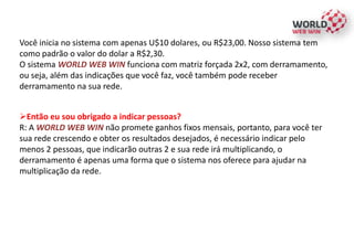 Você inicia no sistema com apenas U$10 dolares, ou R$23,00. Nosso sistema tem
como padrão o valor do dolar a R$2,30.
O sistema WORLD WEB WIN funciona com matriz forçada 2x2, com derramamento,
ou seja, além das indicações que você faz, você também pode receber
derramamento na sua rede.
Então eu sou obrigado a indicar pessoas?
R: A WORLD WEB WIN não promete ganhos fixos mensais, portanto, para você ter
sua rede crescendo e obter os resultados desejados, é necessário indicar pelo
menos 2 pessoas, que indicarão outras 2 e sua rede irá multiplicando, o
derramamento é apenas uma forma que o sistema nos oferece para ajudar na
multiplicação da rede.
 