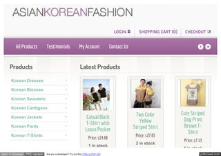 LOGIN         SHOPPING CART (0)     CHECKOUT


         All Products         Testimonials                 My Account              Contact Us                                    fl

     Products                                              Latest Products

      Korean Dresses

      Korean Blouses

      Korean Sweaters

      Korean Cardigans
                                                                                                 Two Color             Cute Striped
      Korean Jackets                                             Casual Black                                           Dog Print
                                                                 T-Shirt with                      Yellow
      Korean Pants                                                                              Striped Shirt           Brown T-
                                                                Loose Pocket                                              Shirt
      Korean T-Shirts
                                                                   Price: $24.68                 Price: $27.65
                                                                                                                        Price: $7.13
                                                                                                 2 in stock
                                                                   1 in stock
                                                                                                                        4 in stock
open in browser PRO version   Are you a developer? Try out the HTML to PDF API                                                    pdfcrowd.com
 