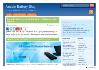 Aussie Battery Blog

Search on this blog...
Search on this blog...

ALL ABOUT LAPTOP BATTERY USAGE TIPS, BATTERY FAQ

HOME

BATTERY KNOWLEDGE

SAMPLE PAGE

Essential tips to prolong Dell inspiron 1525 laptop battery
run time
Po sted by adm in

December 22, 20 13

1
Laptop computer battery life is very important thing for any portable computer compatible to it.
You can use your laptop computer away from your home or office till its battery allows. You can
not only improve the life of your Dell inspiron laptop battery but also the usage of your notebook
by taking certain careful steps.

Ways to improve Dell Inspiron 1525 laptop battery lif espan

Po pular Art icle s
Essential tips to prolong Dell inspiron 1525 laptop
battery run time
Best Free Battery Manager Apps for iOS
2014 MacBook Air industry leading longer battery life
How to check your laptop ac adapter condition
How to select the best portable PC

Re ce nt Po st s

Archive s

Essential tips to prolong
Dell inspiron 1525 laptop
battery run time

December 2013

Best Free Battery
Manager Apps for iOS

October 2013

2014 MacBook Air industry
leading longer battery life
How to check your laptop
ac adapter condition
How to select the best
portable PC

Re ce nt Co m m e nt s

Laptop battery manufacturer suggests its users to use a suitable laptop ac adapter every time to

2014 MacBook Air industry
leading longer batter... on
2014 MacBook Air industry
leading longer battery life
How to check your laptop

November 2013

September 2013
August 2013
July 2013
June 2013
May 2013
April 2013
March 2013
January 2013
December 2012
PDFmyURL.com

 