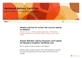Notebook Battery Tech Tips
Laptop battery, drill battery usage tips

Menu



Helpful advices for select the correct laptop
ac adapter
January 11, 2014

How To, Lapt op Adapt er Tips

Hp Business

not ebook 6530b Bat t ery, HP Elit eBook 8530P AC Adapt er, replace lapt op
charger

Aussie Reliable Laptop Chargers and Laptop
AC Adapters Supplier: BattFast.com
Plan t o replace a lapt op charger or AC adapt er?
Bat t Fast lapt op adapt er expert s share following advices and help
for select t he manufact urer of your lapt op t o find t he correct
charger:
PDFmyURL.com

 