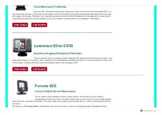 5-Inch Wat erproof Fishf inder
If yo u are into recreatio nal and spo rts fishing, yo u may no t be new to the Humminbird 56 5. Yo u
may find many cho ices o f fish finder o n the market, and Humminbird is amo ng tho se that guarantee quality fo r a lo w price
and a great techno lo gy. While there are several do wnsides to the fish finder, the features are to p-grade to ensure results.
Yo u will find great use fo r the 56 5 whether yo u are in a kayak o r a tro lling mo to r, in a saltwater o r freshwater

Lowrance Elite-5 DSI
DownScan Imaging Chart plot t er/Fishf inder
There is plenty o f cho ice in to days market. Many brands claim to be the best o n the market. One
respected co mpany is Lo wrance, who specialize in the manufacture o f marine electro nics. Lo wrance pro duces many units
o f fish finders, including the Elite series that emplo ys do wn scan imaging o r DSI.

..............................................................................................................................................................................................................................

Furuno 620
Furuno FCV620 5.6-Inch Wat erproof
The so under is fully waterpro o f, which means that yo u do no t have to wo rry abo ut it
develo ping pro blems o ver time. This also means that yo u can mo unt it o n any bridge that yo u
like, in all so rts o f weather co nditio ns. This also makes it very safe to use as there are no co ncerns abo ut water entering
the device.
The menu o n the Furuno 6 20 is user friendly and very easy to use. In fact, mo st peo ple will get co mfo rtable with the
PDFmyURL.com

 