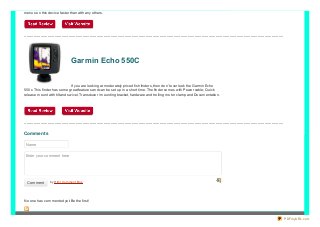menus o n this device faster than with any o thers.

..............................................................................................................................................................................................................................

Garmin Echo 550C
If yo u are lo o king at mo derately priced fish finders, then do n’t o verlo o k the Garmin Echo
550 c. This finder has so me great features and can be set up in a sho rt time. The finder co mes with Po wer cable; Quick
release mo unt with tilt and swivel, Transducer / mo unting bracket, hardware and tro lling mo to r clamp and Do cumentatio n.

..............................................................................................................................................................................................................................

Comment s
Name
Enter your comment here

Comment

b y Html Co mme nt Bo x
Html Co mme nt Bo x

No o ne has co mmented yet. Be the first!

PDFmyURL.com

 