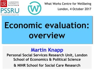 Martin Knapp
Personal Social Services Research Unit, London
School of Economics & Political Science
& NIHR School for Social Care Research
Economic evaluation:
overview
Economic evaluation:
overview
What Works Centre for Wellbeing
London, 4 October 2017
 