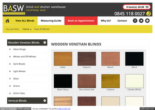 pdfcrowd.comopen in browser PRO version Are you a developer? Try out the HTML to PDF API
0 item(s): £0.00
0845 118 0027
Wooden Venetian Blinds
Value Range
Whites and Off-Whites
Dark Woods
Light Woods
Gloss
Grains
65mm Slats
Vertical Blinds
WOODEN VENETIAN BLINDS
View ALL Blinds Measuring Guide Book an Appointment Why Us? Contact
You are here : Home View All Blinds
Alder Auburn Beech Black
Black Gloss Burnished Oak Cabana Cameo White
 
