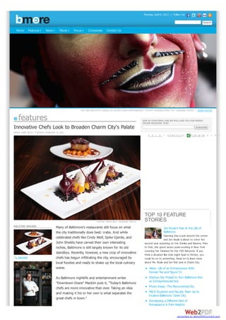 Monday, April 4, 2011 | Follow Us:




  Home       Features       News        Places   Focus     Companies      Contact Us




                                                     THE TRACKER WITH CIRQUE DU SOLEIL'S NEW PERFORMANCE "TOTEM" OPENING APRIL 7TH - ARIANNE TEEPLE | SHOW PHOTO


    features                                                                                           GIVE US YOUR EMAIL AND WE WILL GIVE YOU OUR WEEKLY
                                                                                                       ONLINE MAGAZINE. FAIR?
Innovative Chefs Look to Broaden Charm City's Palate
RENEE LIBBY BECK | TUESDAY, FEBRUARY 15, 2011
                                                                                                            P   R I   N   T   |E P M A A G I E L   | P S AH GA E R E   T   H   I   S




                                                                                                         TOP 10 FEATURE
                                                                  CENTRO TAPAS BAR - ARIANNE TEEPLE      STORIES
RELATED IMAGES                       Many of Baltimore's restaurants still focus on what                                  Jen Royle's Year In the Life of
                                     the city traditionally does best: crabs. And while                                   Baltimore
                                                                                                                           Opening Day is just around the corner
                                     celebrated chefs like Cindy Wolf, Spike Gjerde, and                                   and Jen Royle is about to enter her
                                     John Shields have carved their own interesting                      second year reporting on the Orioles and Ravens. Prior
                                     niches, Baltimore is still largely known for its old                to that, she spent seven years w orking in New York
                                                                                                         covering the Yankees for the YES Netw ork. If you
                                     standbys. Recently, however, a new crop of innovative               think a situation like that might lead to friction, you
   ENLARGE                           chefs has begun infiltrating the city, encouraged by                could be on to something. Read on to learn more
                                     local foodies and ready to shake up the local culinary              about Ms. Royle and her first year in Charm City.
                                     scene.                                                                 Video: Life of an Entrepreneur With
                                                                                                            Honest Tea and Figure 53
                                     As Baltimore nightlife and entertainment writer                        Startup City Poised to Turn Baltimore Into
                                                                                                            an Entrepreneurial Hub
                                     "Downtown Diane" Macklin puts it, "Today's Baltimore
                                     chefs are more innovative than ever. Taking an idea                    Photo Essay: The Monumental City
                                     and making it his or her own is what separates the                     MICA Students and Faculty Team Up to
                                                                                                            Explore Baltimore: Open City
                                     great chefs in town."
                                                                                                            Developing a Different Kind of
                                                                                                            Renaissance in Park Heights


                                                                                                                                        converted by Web2PDFConvert.com
 