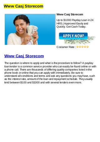 Www Casj Storecom
Www Casj Storecom
Up to $1000 Payday Loan in 24
HRS.| Approved Easily and
Quickly. Get Cash Today.
Costumer Rate :
Www Casj Storecom
The question is where to apply and what is the procedure to follow? A payday
loan lender is a common service provider who can easily be found online or with
a phone call. There are thousands of differing quality companies listed in the
phone book or online that you can apply with immediately. Be sure to
understand all conditions and terms and ask any questions you may have, such
as the interest rate, amount of the loan and repayment schedule. They usually
lend between $100 and $1000 and with several lenders even more.
 