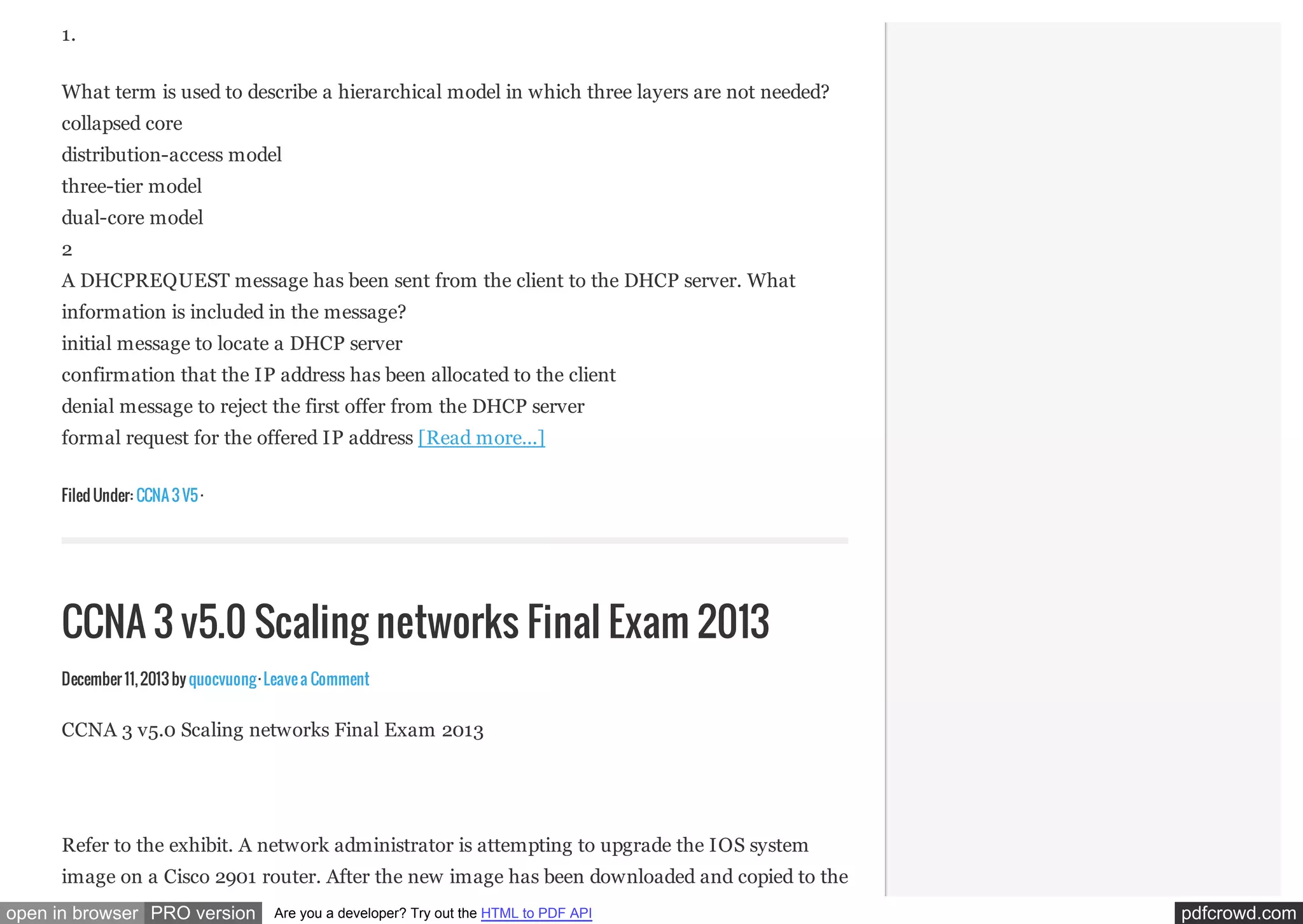 1.
What term is used to describe a hierarchical model in which three layers are not needed?
collapsed core
distribution-access model
three-tier model
dual-core model
2
A DHCPREQUEST message has been sent from the client to the DHCP server. What
information is included in the message?
initial message to locate a DHCP server
confirmation that the IP address has been allocated to the client
denial message to reject the first offer from the DHCP server
formal request for the offered IP address [Read more...]
Filed Under: CCNA 3 V5 ·

CCNA 3 v5.0 Scaling networks Final Exam 2013
December 11, 2013 by quocvuong · Leave a Comment

CCNA 3 v5.0 Scaling networks Final Exam 2013

Refer to the exhibit. A network administrator is attempting to upgrade the IOS system
image on a Cisco 2901 router. After the new image has been downloaded and copied to the
open in browser PRO version

Are you a developer? Try out the HTML to PDF API

pdfcrowd.com

 