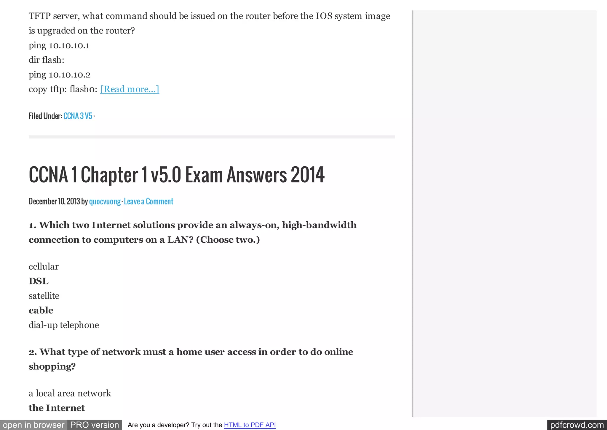 TFTP server, what command should be issued on the router before the IOS system image
is upgraded on the router?
ping 10.10.10.1
dir flash:
ping 10.10.10.2
copy tftp: flash0: [Read more...]
Filed Under: CCNA 3 V5 ·

CCNA 1 Chapter 1 v5.0 Exam Answers 2014
December 10, 2013 by quocvuong · Leave a Comment

1. Which two Internet solutions provide an always-on, high-bandwidth
connection to computers on a LAN? (Choose two.)
cellular
DSL
satellite
cable
dial-up telephone
2. What type of network must a home user access in order to do online
shopping?
a local area network
the Internet
open in browser PRO version

Are you a developer? Try out the HTML to PDF API

pdfcrowd.com

 