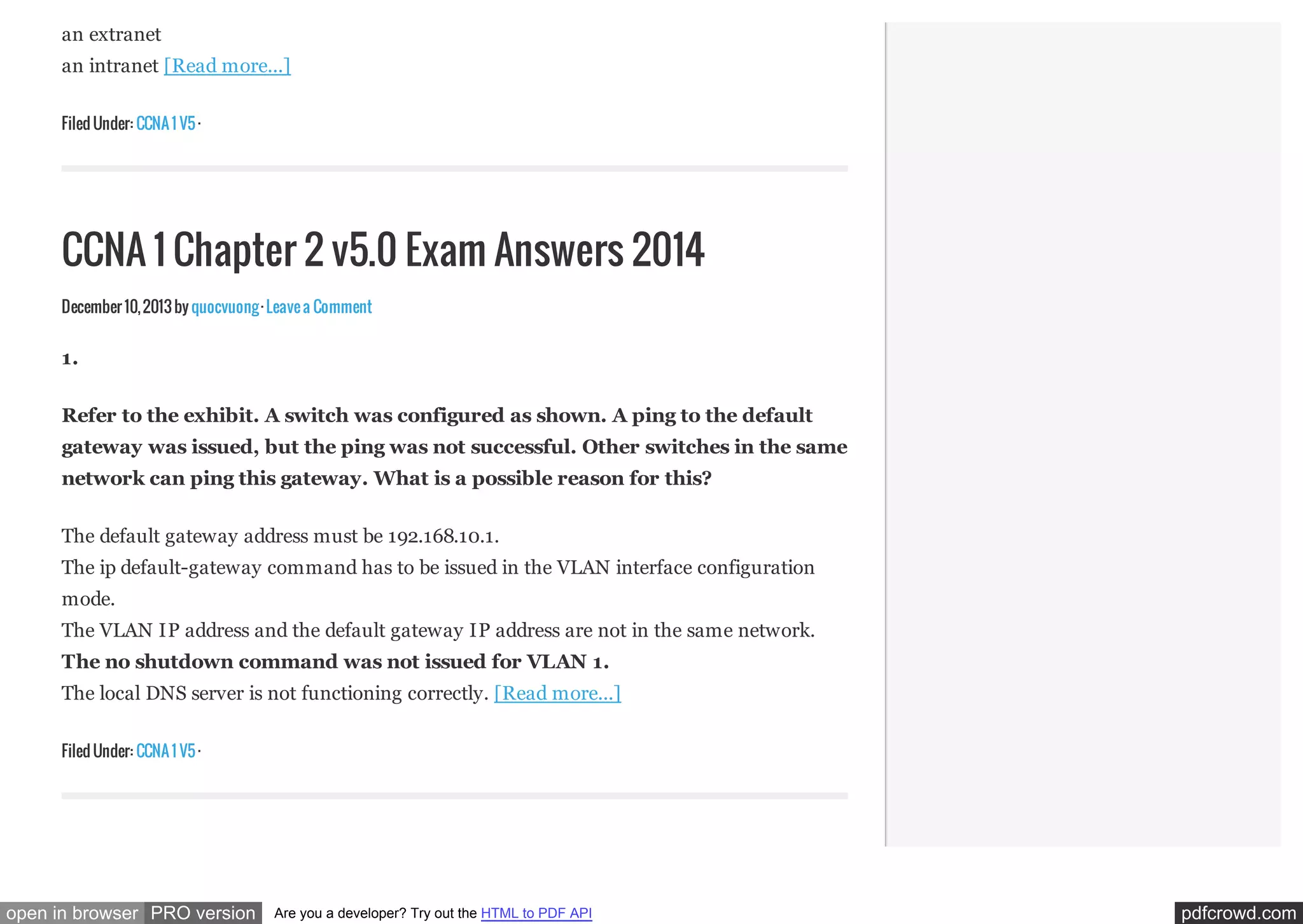 an extranet
an intranet [Read more...]
Filed Under: CCNA 1 V5 ·

CCNA 1 Chapter 2 v5.0 Exam Answers 2014
December 10, 2013 by quocvuong · Leave a Comment

1.
Refer to the exhibit. A switch was configured as shown. A ping to the default
gateway was issued, but the ping was not successful. Other switches in the same
network can ping this gateway. What is a possible reason for this?
The default gateway address must be 192.168.10.1.
The ip default-gateway command has to be issued in the VLAN interface configuration
mode.
The VLAN IP address and the default gateway IP address are not in the same network.
The no shutdown command was not issued for VLAN 1.
The local DNS server is not functioning correctly. [Read more...]
Filed Under: CCNA 1 V5 ·

open in browser PRO version

Are you a developer? Try out the HTML to PDF API

pdfcrowd.com

 