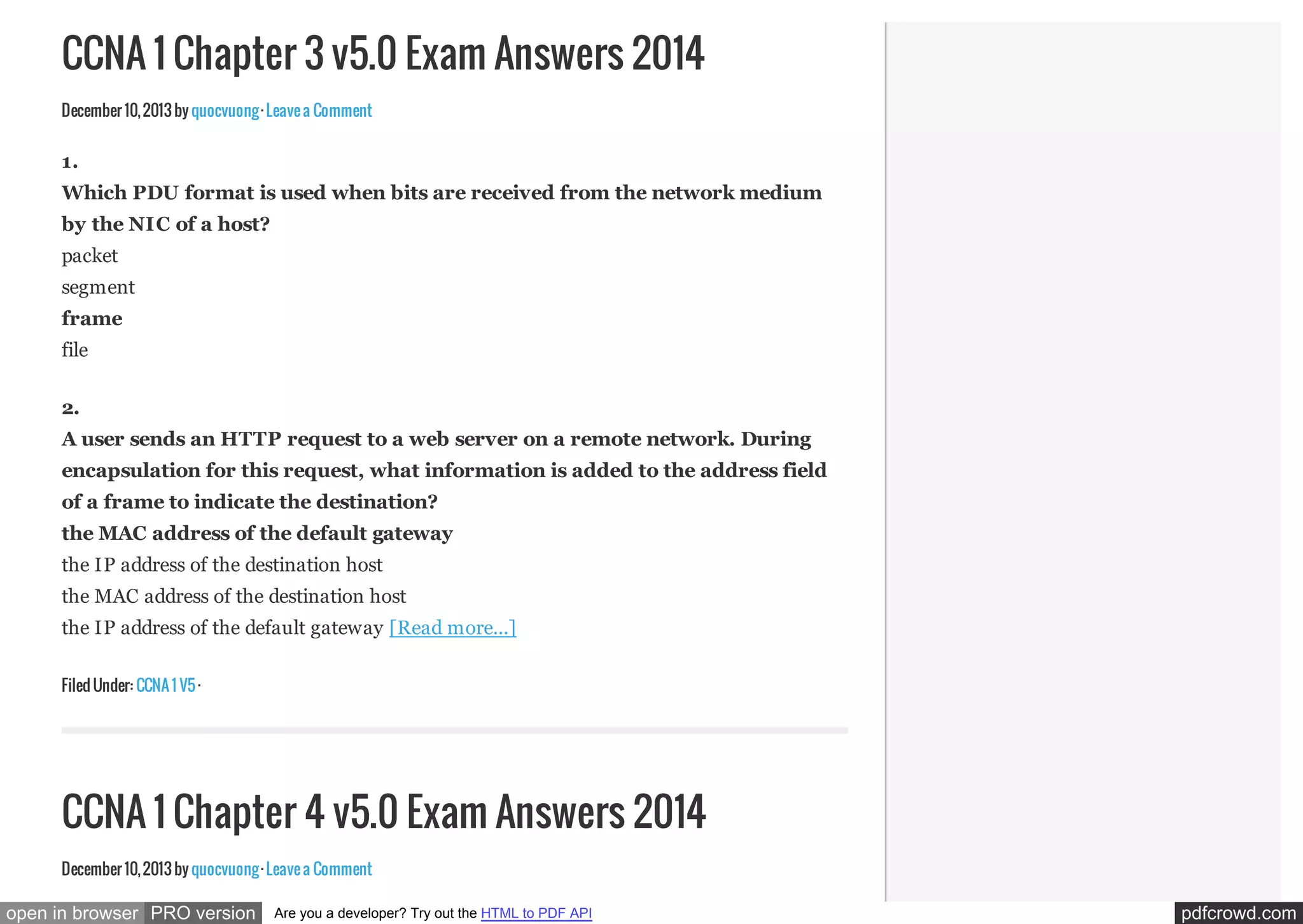 CCNA 1 Chapter 3 v5.0 Exam Answers 2014
December 10, 2013 by quocvuong · Leave a Comment

1.
Which PDU format is used when bits are received from the network medium
by the NIC of a host?
packet
segment
frame
file
2.
A user sends an HTTP request to a web server on a remote network. During
encapsulation for this request, what information is added to the address field
of a frame to indicate the destination?
the MAC address of the default gateway
the IP address of the destination host
the MAC address of the destination host
the IP address of the default gateway [Read more...]
Filed Under: CCNA 1 V5 ·

CCNA 1 Chapter 4 v5.0 Exam Answers 2014
December 10, 2013 by quocvuong · Leave a Comment

open in browser PRO version

Are you a developer? Try out the HTML to PDF API

pdfcrowd.com

 