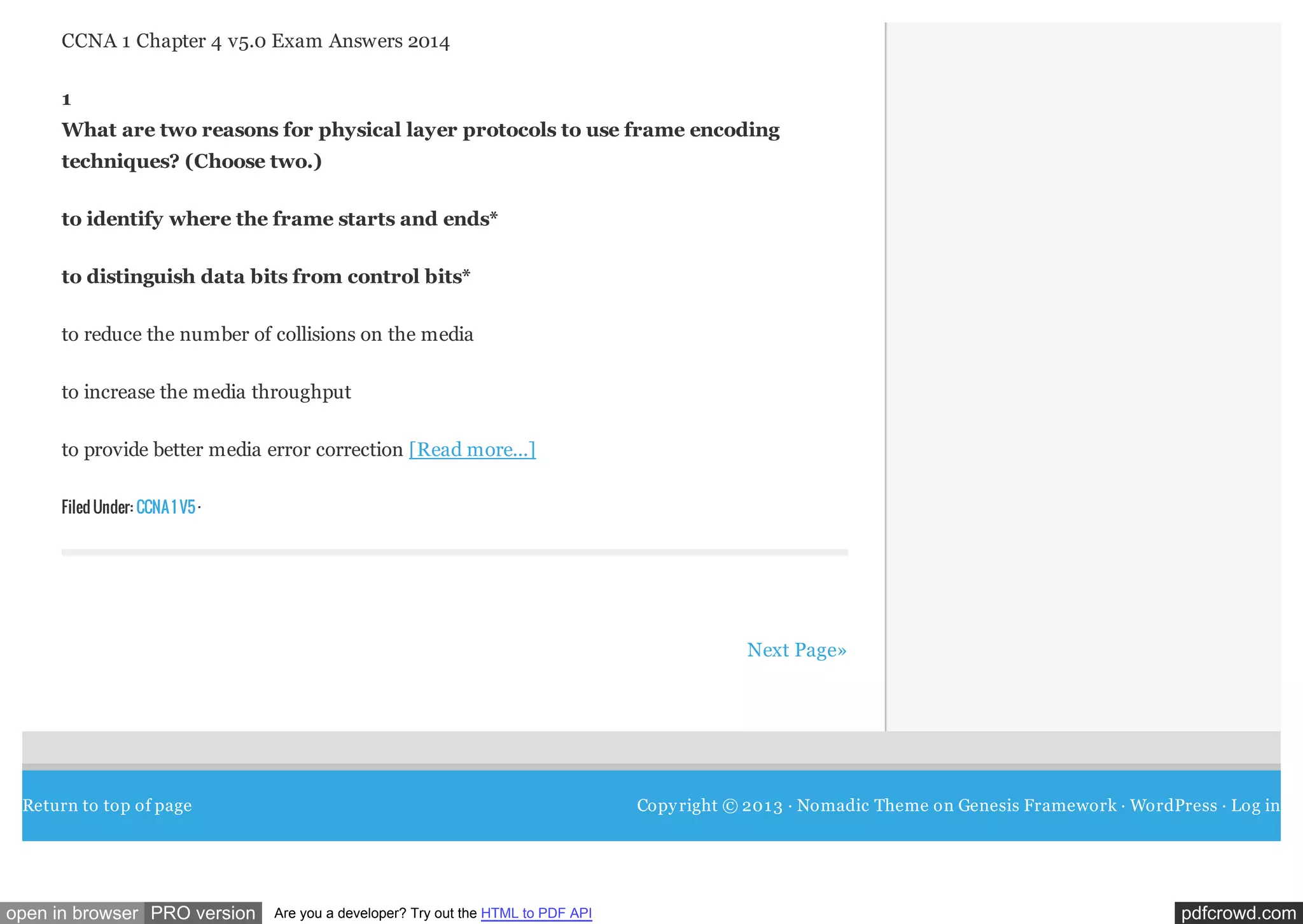 CCNA 1 Chapter 4 v5.0 Exam Answers 2014
1
What are two reasons for physical layer protocols to use frame encoding
techniques? (Choose two.)
to identify where the frame starts and ends*
to distinguish data bits from control bits*
to reduce the number of collisions on the media
to increase the media throughput
to provide better media error correction [Read more...]
Filed Under: CCNA 1 V5 ·

Next Page»

Return to top of page

open in browser PRO version

Copy right © 201 3 · Nomadic Theme on Genesis Framework · WordPress · Log in

Are you a developer? Try out the HTML to PDF API

pdfcrowd.com

 