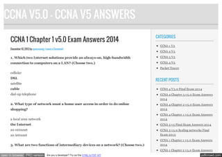 CCNA V5.0 - CCNA V5 ANSWERS
CCNA 1 Chapter 1 v5.0 Exam Answers 2014
December 10, 2013 by quocvuong · Leave a Comment

CATEGORIES
CCNA 1 V 5
CCNA 2 V 5

1. Which two Internet solutions provide an always-on, high-bandwidth

CCNA 3 V 5

connection to computers on a LAN? (Choose two.)

CCNA 4 V 5
Packet Tracer

cellular
DSL

RECENT POSTS

satellite
cable

CCNA 4 V 5.0 Final Ex am 201 4

dial-up telephone

CCNA 4 Chapter 3 v 5.0 Ex am Answers
201 4

2. What type of network must a home user access in order to do online

CCNA 4 Chapter 2 v 5.0 Ex am Answers

shopping?

201 4
CCNA 4 Chapter 1 v 5.0 Ex am Answers

a local area network

201 4

the Internet

CCNA 3 v 5 Final Ex am Answers 201 4

an extranet

CCNA 3 v 5.0 Scaling networks Final

an intranet

Ex am 201 3
CCNA 1 Chapter 1 v 5.0 Ex am Answers

3. What are two functions of intermediary devices on a network? (Choose two.)

201 4
CCNA 1 Chapter 2 v 5.0 Ex am Answers

open in browser PRO version

Are you a developer? Try out the HTML to PDF API

pdfcrowd.com

 