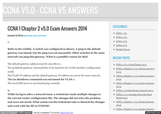 CCNA V5.0 - CCNA V5 ANSWERS
CCNA 1 Chapter 2 v5.0 Exam Answers 2014
December 10, 2013 by quocvuong · Leave a Comment

CATEGORIES
CCNA 1 V 5
CCNA 2 V 5
CCNA 3 V 5

1.

CCNA 4 V 5

Refer to the exhibit. A switch was configured as shown. A ping to the default

Packet Tracer

gateway was issued, but the ping was not successful. Other switches in the same
network can ping this gateway. What is a possible reason for this?

RECENT POSTS

The default gateway address must be 192.168.10.1.

CCNA 4 V 5.0 Final Ex am 201 4

The ip default-gateway command has to be issued in the VLAN interface configuration

CCNA 4 Chapter 3 v 5.0 Ex am Answers

mode.

201 4

The VLAN IP address and the default gateway IP address are not in the same network.

CCNA 4 Chapter 2 v 5.0 Ex am Answers

The no shutdown command was not issued for VLAN 1.

201 4

The local DNS server is not functioning correctly.

CCNA 4 Chapter 1 v 5.0 Ex am Answers
201 4

2.

CCNA 3 v 5 Final Ex am Answers 201 4

While trying to solve a network issue, a technician made multiple changes to

CCNA 3 v 5.0 Scaling networks Final

the current router configuration file. The changes did not solve the problem

Ex am 201 3

and were not saved. What action can the technician take to discard the changes

CCNA 1 Chapter 1 v 5.0 Ex am Answers

and work with the file in NVRAM?

201 4
CCNA 1 Chapter 2 v 5.0 Ex am Answers

open in browser PRO version

Are you a developer? Try out the HTML to PDF API

pdfcrowd.com

 