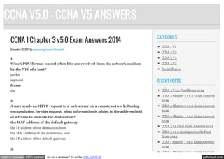 CCNA V5.0 - CCNA V5 ANSWERS
CCNA 1 Chapter 3 v5.0 Exam Answers 2014
December 10, 2013 by quocvuong · Leave a Comment

CATEGORIES
CCNA 1 V 5
CCNA 2 V 5

1.

CCNA 3 V 5

Which PDU format is used when bits are received from the network medium

CCNA 4 V 5

by the NIC of a host?

Packet Tracer

packet

RECENT POSTS

segment
frame

CCNA 4 V 5.0 Final Ex am 201 4

file

CCNA 4 Chapter 3 v 5.0 Ex am Answers

2.

201 4

A user sends an HTTP request to a web server on a remote network. During

CCNA 4 Chapter 2 v 5.0 Ex am Answers

encapsulation for this request, what information is added to the address field

201 4

of a frame to indicate the destination?

CCNA 4 Chapter 1 v 5.0 Ex am Answers

the MAC address of the default gateway

201 4

the IP address of the destination host

CCNA 3 v 5 Final Ex am Answers 201 4

the MAC address of the destination host

CCNA 3 v 5.0 Scaling networks Final

the IP address of the default gateway

CCNA 1 Chapter 1 v 5.0 Ex am Answers
201 4

3.
open in browser PRO version

Ex am 201 3

CCNA 1 Chapter 2 v 5.0 Ex am Answers
Are you a developer? Try out the HTML to PDF API

pdfcrowd.com

 