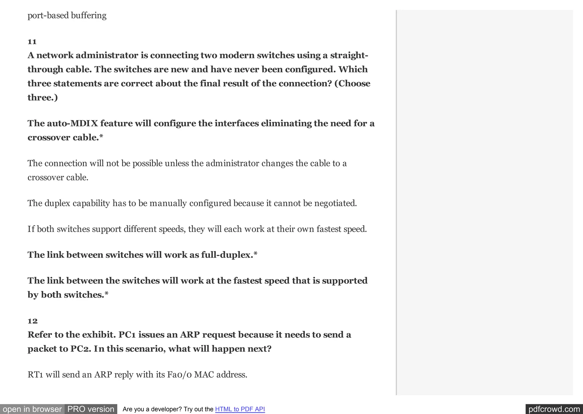 port-based buffering
11
A network administrator is connecting two modern switches using a straightthrough cable. The switches are new and have never been configured. Which
three statements are correct about the final result of the connection? (Choose
three.)
The auto-MDIX feature will configure the interfaces eliminating the need for a
crossover cable.*
The connection will not be possible unless the administrator changes the cable to a
crossover cable.
The duplex capability has to be manually configured because it cannot be negotiated.
If both switches support different speeds, they will each work at their own fastest speed.
The link between switches will work as full-duplex.*
The link between the switches will work at the fastest speed that is supported
by both switches.*
12
Refer to the exhibit. PC1 issues an ARP request because it needs to send a
packet to PC2. In this scenario, what will happen next?​
RT1 will send an ARP reply with its Fa0/0 MAC address.​

open in browser PRO version

Are you a developer? Try out the HTML to PDF API

pdfcrowd.com

 