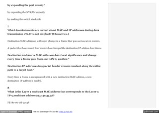 by expanding the port density*
by expanding the NVRAM capacity
by making the switch stackable
7
Which two statements are correct about MAC and IP addresses during data
transmission if NAT is not involved? (Choose two.)
Destination MAC addresses will never change in a frame that goes across seven routers.
A packet that has crossed four routers has changed the destination IP address four times.
Destination and source MAC addresses have local significance and change
every time a frame goes from one LAN to another.*
Destination IP addresses in a packet header remain constant along the entire
path to a target host.*
Every time a frame is encapsulated with a new destination MAC address, a new
destination IP address is needed.
8
What is the Layer 2 multicast MAC address that corresponds to the Layer 3
IPv4 multicast address 224.139.34.56?
FE-80-00-0B-22-38

open in browser PRO version

Are you a developer? Try out the HTML to PDF API

pdfcrowd.com

 