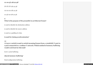 01-00-5E-0B-22-38*
FF-FF-FF-0B-22-38
00-00-00-0B-22-38
01-5E-00-0B-22-38
9
What is the purpose of the preamble in an Ethernet frame?
is used to identify the destination address
is used to identify the source address
is used as a padding for data
is used for timing synchronization*
10
A Layer 2 switch is used to switch incoming frames from a 1000BASE-T port to
a port connected to a 100Base-T network. Which method of memory buffering
would work best for this task?
level 1 cache buffering
shared memory buffering*
fixed configuration buffering
open in browser PRO version

Are you a developer? Try out the HTML to PDF API

pdfcrowd.com

 