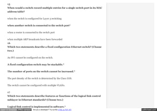 15
When would a switch record multiple entries for a single switch port in its MAC
address table?
when the switch is configured for Layer 3 switching
when another switch is connected to the switch port*
when a router is connected to the switch port
when multiple ARP broadcasts have been forwarded
16
Which two statements describe a fixed configuration Ethernet switch? (Choose
two.)
An SVI cannot be configured on the switch.
A fixed configuration switch may be stackable.*
The number of ports on the switch cannot be increased.*
The port density of the switch is determined by the Cisco IOS.
The switch cannot be configured with multiple VLANs.
17
Which two statements describe features or functions of the logical link control
sublayer in Ethernet standards? (Choose two.)
Logical link control is implemented in software.*
open in browser PRO version

Are you a developer? Try out the HTML to PDF API

pdfcrowd.com

 