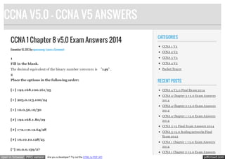 CCNA V5.0 - CCNA V5 ANSWERS
CCNA 1 Chapter 8 v5.0 Exam Answers 2014

CATEGORIES
CCNA 1 V 5

December 10, 2013 by quocvuong · Leave a Comment

CCNA 2 V 5

1

CCNA 3 V 5

Fill in the blank.

CCNA 4 V 5

The decimal equivalent of the binary number 10010101 is

”149” .

Packet Tracer

2
Place the options in the following order:
[+] 192.168.100.161/25

RECENT POSTS
CCNA 4 V 5.0 Final Ex am 201 4
CCNA 4 Chapter 3 v 5.0 Ex am Answers

[+] 203.0.113.100/24

201 4
CCNA 4 Chapter 2 v 5.0 Ex am Answers

[+] 10.0.50.10/30

201 4
CCNA 4 Chapter 1 v 5.0 Ex am Answers

[#] 192.168.1.80/29

201 4
CCNA 3 v 5 Final Ex am Answers 201 4

[#] 172.110.12.64/28

CCNA 3 v 5.0 Scaling networks Final
Ex am 201 3

[#] 10.10.10.128/25

CCNA 1 Chapter 1 v 5.0 Ex am Answers
201 4

[*] 10.0.0.159/27
open in browser PRO version

CCNA 1 Chapter 2 v 5.0 Ex am Answers
Are you a developer? Try out the HTML to PDF API

pdfcrowd.com

 