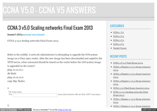 CCNA V5.0 - CCNA V5 ANSWERS
CCNA 3 v5.0 Scaling networks Final Exam 2013
December 11, 2013 by quocvuong · Leave a Comment

CCNA 3 v5.0 Scaling networks Final Exam 2013

CATEGORIES
CCNA 1 V 5
CCNA 2 V 5
CCNA 3 V 5
CCNA 4 V 5
Packet Tracer

Refer to the exhibit. A network administrator is attempting to upgrade the IOS system
image on a Cisco 2901 router. After the new image has been downloaded and copied to the

RECENT POSTS

TFTP server, what command should be issued on the router before the IOS system image

CCNA 4 V 5.0 Final Ex am 201 4

is upgraded on the router?

CCNA 4 Chapter 3 v 5.0 Ex am Answers

ping 10.10.10.1

201 4

dir flash:

CCNA 4 Chapter 2 v 5.0 Ex am Answers

ping 10.10.10.2

201 4

copy tftp: flash0:

CCNA 4 Chapter 1 v 5.0 Ex am Answers
201 4

2

CCNA 3 v 5 Final Ex am Answers 201 4
CCNA 3 v 5.0 Scaling networks Final
Ex am 201 3
CCNA 1 Chapter 1 v 5.0 Ex am Answers
201 4

3
open in browser PRO version

CCNA 1 Chapter 2 v 5.0 Ex am Answers
Are you a developer? Try out the HTML to PDF API

pdfcrowd.com

 