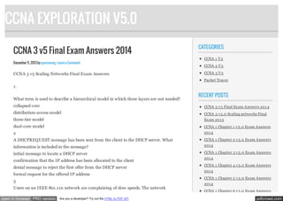 CCNA EXPLORATION V5.0
CCNA 3 v5 Final Exam Answers 2014
December 11, 2013 by quocvuong · Leave a Comment

CCNA 3 v5 Scaling Networks Final Exam Answers

CATEGORIES
CCNA 1 V 5
CCNA 2 V 5
CCNA 3 V 5
Packet Tracer

1.
What term is used to describe a hierarchical model in which three layers are not needed?

RECENT POSTS

collapsed core

CCNA 3 v 5 Final Ex am Answers 201 4

distribution-access model

CCNA 3 v 5.0 Scaling networks Final

three-tier model

Ex am 201 3

dual-core model

CCNA 1 Chapter 1 v 5.0 Ex am Answers

2

201 4

A DHCPREQUEST message has been sent from the client to the DHCP server. What

CCNA 1 Chapter 2 v 5.0 Ex am Answers

information is included in the message?

201 4

initial message to locate a DHCP server

CCNA 1 Chapter 3 v 5.0 Ex am Answers

confirmation that the IP address has been allocated to the client
denial message to reject the first offer from the DHCP server
formal request for the offered IP address
3
Users on an IEEE 801.11n network are complaining of slow speeds. The network
open in browser PRO version

Are you a developer? Try out the HTML to PDF API

201 4
CCNA 1 Chapter 4 v 5.0 Ex am Answers
201 4
CCNA 1 Chapter 5 v 5.0 Ex am Answers
201 4
CCNA 1 Chapter 6 v 5.0 Ex am Answers

pdfcrowd.com

 