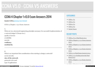 CCNA V5.0 - CCNA V5 ANSWERS
CCNA 4 Chapter 1 v5.0 Exam Answers 2014
December 11, 2013 by quocvuong · Leave a Comment

CCNA 4 Chapter 1 v5.0 Exam Answers

CATEGORIES
CCNA 1 V 5
CCNA 2 V 5
CCNA 3 V 5
CCNA 4 V 5

1.

Packet Tracer

What are two structured engineering principles necessary for successful implementation of
a network design? (Choose two.)
quality of service

RECENT POSTS

availability

CCNA 4 V 5.0 Final Ex am 201 4

security

CCNA 4 Chapter 3 v 5.0 Ex am Answers

resiliency

201 4

modularity

CCNA 4 Chapter 2 v 5.0 Ex am Answers

201
____________________________________________________________________ 4
CCNA 4 Chapter 1 v 5.0 Ex am Answers

2

201 4

What is an important first consideration when starting to design a network?

CCNA 3 v 5 Final Ex am Answers 201 4

access security

CCNA 3 v 5.0 Scaling networks Final

size of the network

Ex am 201 3

protocols to be used

CCNA 1 Chapter 1 v 5.0 Ex am Answers
201 4

type of applications
open in browser PRO version

CCNA 1 Chapter 2 v 5.0 Ex am Answers
Are you a developer? Try out the HTML to PDF API

pdfcrowd.com

 