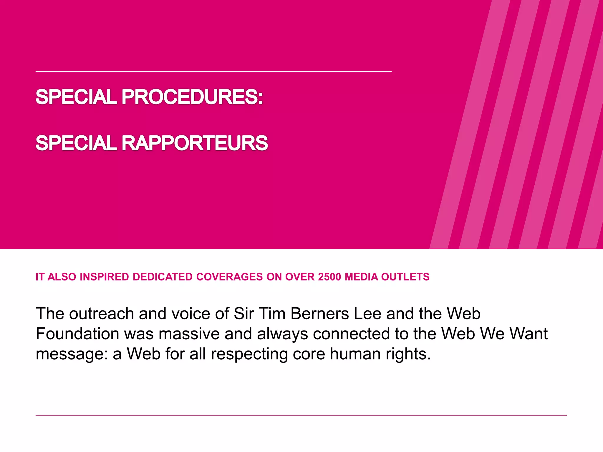IT ALSO INSPIRED DEDICATED COVERAGES ON OVER 2500 MEDIA OUTLETS
The outreach and voice of Sir Tim Berners Lee and the Web
Foundation was massive and always connected to the Web We Want
message: a Web for all respecting core human rights.
WEB WE
WANT
WWW.WEBWEWANT.ORG
 