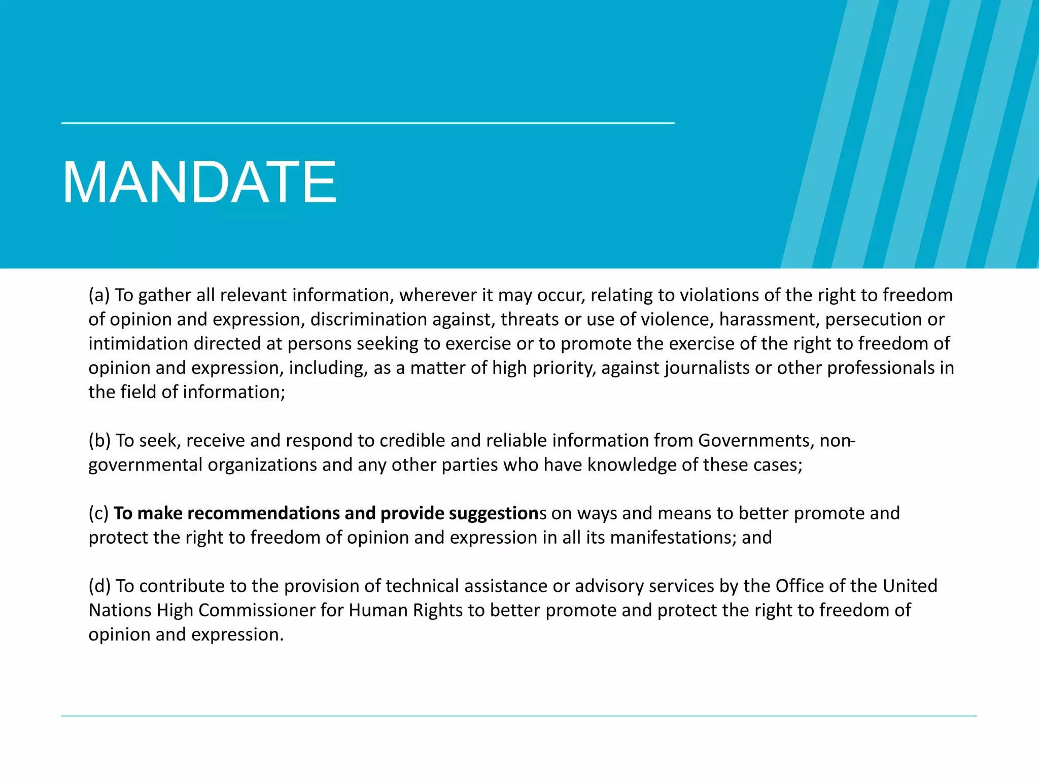MANDATE
WEB WE
WANT
WWW.WEBWEWANT.ORG
(a) To gather all relevant information, wherever it may occur, relating to violations of the right to freedom
of opinion and expression, discrimination against, threats or use of violence, harassment, persecution or
intimidation directed at persons seeking to exercise or to promote the exercise of the right to freedom of
opinion and expression, including, as a matter of high priority, against journalists or other professionals in
the field of information;
(b) To seek, receive and respond to credible and reliable information from Governments, non-
governmental organizations and any other parties who have knowledge of these cases;
(c) To make recommendations and provide suggestions on ways and means to better promote and
protect the right to freedom of opinion and expression in all its manifestations; and
(d) To contribute to the provision of technical assistance or advisory services by the Office of the United
Nations High Commissioner for Human Rights to better promote and protect the right to freedom of
opinion and expression.
 