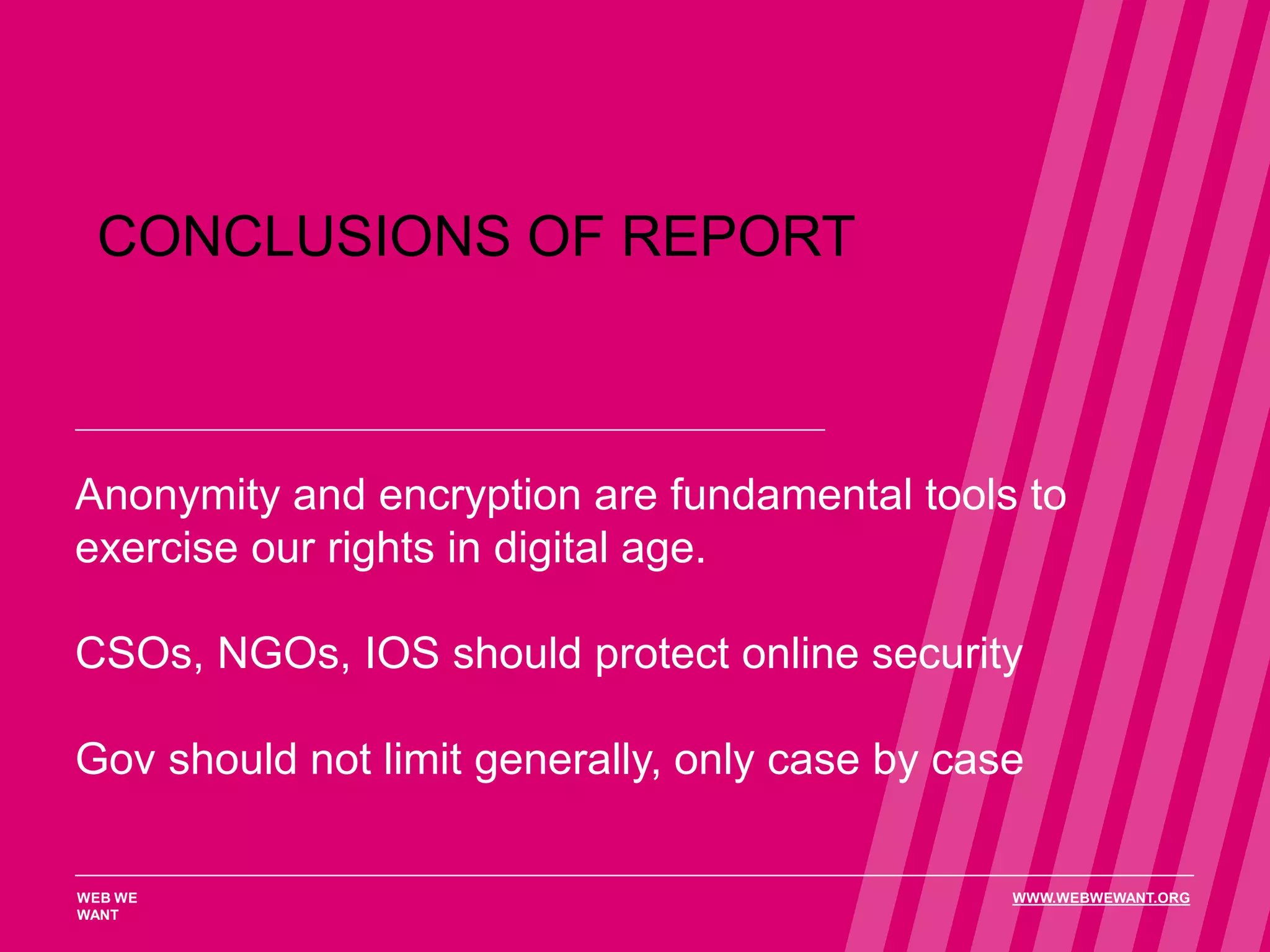 CONCLUSIONS OF REPORT
Anonymity and encryption are fundamental tools to
exercise our rights in digital age.
CSOs, NGOs, IOS should protect online security
Gov should not limit generally, only case by case
WEB WE
WANT
WWW.WEBWEWANT.ORG
 