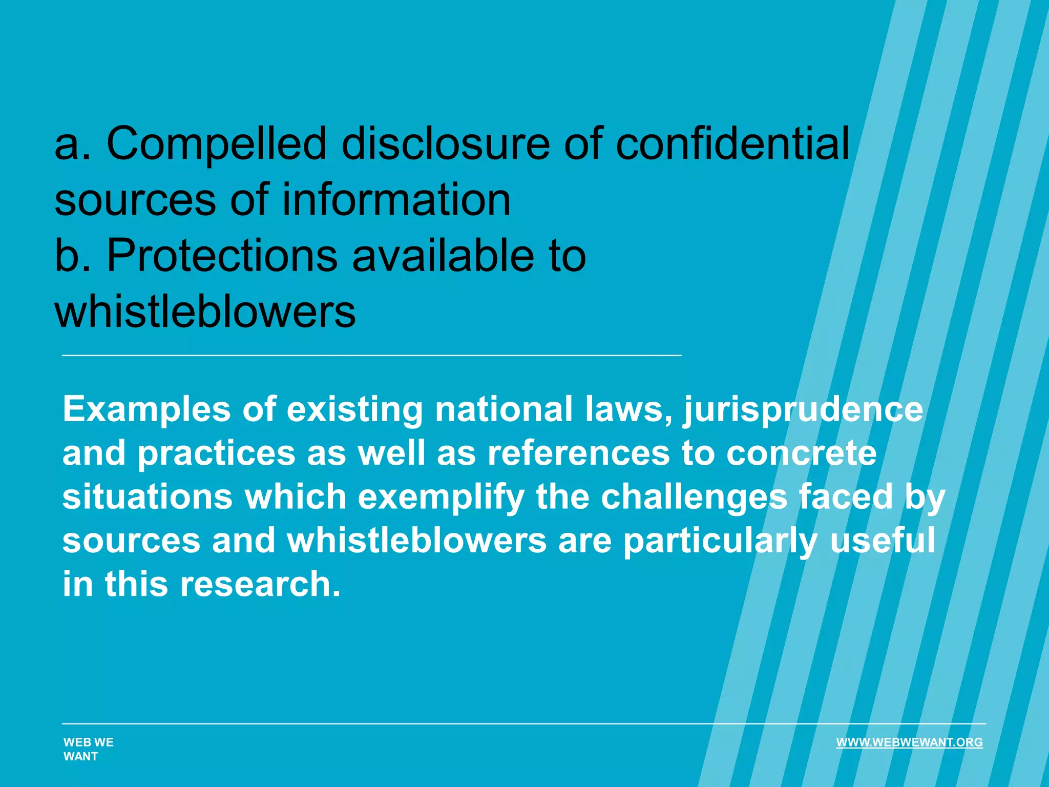 a. Compelled disclosure of confidential
sources of information
b. Protections available to
whistleblowers
Examples of existing national laws, jurisprudence
and practices as well as references to concrete
situations which exemplify the challenges faced by
sources and whistleblowers are particularly useful
in this research.
WEB WE
WANT
WWW.WEBWEWANT.ORG
 