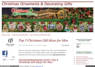 Christmas Ornaments & Decorating Gifts

Shop Our Site ✪ Christmas Ornaments Blog ✪ Top 5 Christmas Gift Ideas for Men

05

Thursday
DEC 2013

Top 5 Christmas Gift Ideas for Men
W RI T T E N

BY

DI A N N E W E L L E R

IN

C H RI ST M A S NE WS

≈0

COMMENTS

Search th e C h ristm as
Orn am en ts Blog
Search…
Go

Men can never get enough sports. Whether they like to watch professional
sports or participate in an outdoor hobby, a piece of sports memorabilia or

Sh op ou r C h ristm as
Orn am en ts C ategories

equipment for their favorite outdoor activity are great gift ideas for men.
Share

45

Tags
No tags :(

Like

open in browser PRO version

C hristm as O rnam e nts

ChristmasOrnaments.Com’s Top 5
Christmas Gift Ideas For Men:
Are you a developer? Try out the HTML to PDF API

Acce ssorie s & O the r De corations
Activitie s and Hobbie s
Anim als and Pe ts
Annive rsary, W e dding &

pdfcrowd.com

 