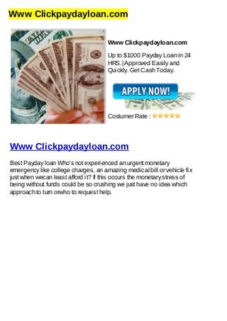 Www Clickpaydayloan.com
Www Clickpaydayloan.com
Up to $1000 Payday Loan in 24
HRS.| Approved Easily and
Quickly. Get Cash Today.
Costumer Rate :
Www Clickpaydayloan.com
Best Payday loan Who's not experienced an urgent monetary
emergency like college charges, an amazing medical bill or vehicle fix
just when wecan least afford it? If this occurs the monetary stress of
being without funds could be so crushing we just have no idea which
approach to turn orwho to request help.
 