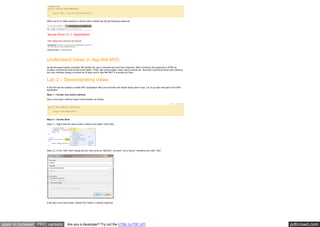 pdfcrowd.comopen in browser PRO version Are you a developer? Try out the HTML to PDF API
[NonAction]
public string SimpleMethod()
{
return "Hi, I am not action method";
}
When we try to make request to above action method we will get following response.
Understand Views in Asp.Net MVC
As we discussed earlier controller will handle the user’s requests and send the response. Most commonly the response is HTML as
browser understands that format much better. HTML with some images, texts, Input controls etc. Normally in technical world layer defining
the user interface design is termed as UI layer and in Asp.Net MVC it is termed as View.
Lab 2 – Demonstrating Views
In the first lab we created a simple MVC application with just controller and simple string return type. Let us go add view part to the MVC
application.
Step 1 – Create new action method
Add a new action method inside TestController as follows.
Hide Copy Code
public ActionResult GetView()
{
return View("MyView");
}
Step 2 – Create View
Step 2.1. Right click the above action method and select “Add View”.
Step 2.2. In the “Add View” dialog box put view name as “MyView”, uncheck “use a layout” checkbox and click “Add”.
It will add a new view inside “Views/Test” folder in solution explored
 