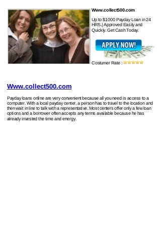 Www.collect500.com

                                                Up to $1000 Payday Loan in 24
                                                HRS.| Approved Easily and
                                                Quickly. Get Cash Today.




                                                Costumer Rate :




Www.collect500.com
Payday loans online are very convenient because all you need is access to a
computer. With a local payday center, a person has to travel to the location and
then wait in line to talk with a representative. Most centers offer only a few loan
options and a borrower often accepts any terms available because he has
already invested the time and energy.
 