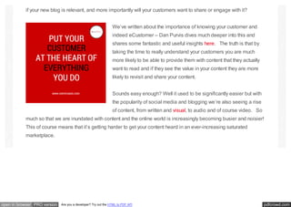 pdfcrowd.comopen in browser PRO version Are you a developer? Try out the HTML to PDF API
if your new blog is relevant, and more importantly will your customers want to share or engage with it?
We’ve written about the importance of knowing your customer and
indeed eCustomer – Dan Purvis dives much deeper into this and
shares some fantastic and useful insights here. The truth is that by
taking the time to really understand your customers you are much
more likely to be able to provide them with content that they actually
want to read and if they see the value in your content they are more
likely to revisit and share your content.
Sounds easy enough? Well it used to be significantly easier but with
the popularity of social media and blogging we’re also seeing a rise
of content, from written and visual, to audio and of course video. So
much so that we are inundated with content and the online world is increasingly becoming busier and noisier!
This of course means that it’s getting harder to get your content heard in an ever-increasing saturated
marketplace.
 