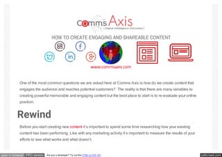 pdfcrowd.comopen in browser PRO version Are you a developer? Try out the HTML to PDF API
One of the most common questions we are asked here at Comms Axis is how do we create content that
engages the audience and reaches potential customers? The reality is that there are many variables to
creating powerful memorable and engaging content but the best place to start is to re-evaluate your online
position.
Rewind
Before you start creating new content it’s important to spend some time researching how your existing
content has been performing. Like with any marketing activity it’s important to measure the results of your
efforts to see what works and what doesn’t.
 