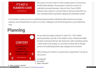 pdfcrowd.comopen in browser PRO version Are you a developer? Try out the HTML to PDF API
The opinion of many is that it is still a numbers game. If a brand has
50,000 twitter followers, the perception is that you must be an
extremely successful business. It just isn’t true. If your 50,000
followers never retweet or visit your blog or read your posts then you
have ultimately failed to generate engaging and shareable content.
It is far better to spend your time on publishing relevant quality content that really embraces your target
audience and motivates them to ‘pass it on’ to their colleagues and friends through their social networking
sites.
Planning
So you want your target audience to ‘pass it on’. Then content
planning will play a big role in the creation of your content particularly
for larger businesses that are also factoring in other marketing activity
– there needs to be synergy. It is rare that an article with no thought
process will suddenly generate huge engagement and shares.
When writing your content it is a good idea to apply these 7 top tips to
every piece:-
1. Is it relevant?
2. Is it useful?
3. Does it educate?
4. Does it spark a debate?
 