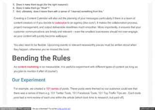 pdfcrowd.comopen in browser PRO version Are you a developer? Try out the HTML to PDF API
5. Does it make them laugh (for the right reasons!)
6. Does it make them go “Wow!”?
7. And, ultimately, does it leave them with a sense of “I learned something from this.”
Creating a Content Calendar will also aid the planning of your messages particularly if there is a team of
content creators or if you decide to outsource to an agency (like ours!). It makes the collaboration process,
project management, and output deliverable deadlines much smoother. More importantly, it ensures that your
customer communications are timely and relevant – even the smallest businesses should not over-engage,
as your content will quickly become wallpaper.
You also need to be flexible. Upcoming events or relevant newsworthy pieces must be written about when
they happen, otherwise you’ve missed the boat.
Bending the Rules
As content marketing is so measurable, it is useful to experiment with different types of content (as long as
you plan to monitor it after of course!).
Our Experiment
For example, we created a 101 series of posts. These posts were themed so our audience could see that
there was a series of them e.g. 101 Twitter Tools, 101 Facebook Tools, 101 Top Traffic Tips etc.. Each tools
post had a mini-review of each one within the article (which took time to research, but paid off).
 