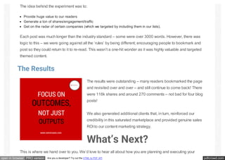 pdfcrowd.comopen in browser PRO version Are you a developer? Try out the HTML to PDF API
The idea behind the experiment was to:
Provide huge value to our readers
Generate a ton of shares/engagement/traffic
Get on the radar of certain companies (which we targeted by including them in our lists).
Each post was much longer than the industry standard – some were over 3000 words. However, there was
logic to this – we were going against all the ‘rules’ by being different; encouraging people to bookmark and
post so they could return to it to re-read. This wasn’t a one-hit wonder as it was highly valuable and targeted
themed content.
The Results
The results were outstanding – many readers bookmarked the page
and revisited over and over – and still continue to come back! There
were 118k shares and around 270 comments – not bad for four blog
posts!
We also generated additional clients that, in turn, reinforced our
credibility in this saturated marketplace and provided genuine sales
ROI to our content marketing strategy.
What’s Next?
This is where we hand over to you. We’d love to hear all about how you are planning and executing your
 