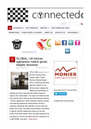 Search
Powered by Max Banner Ads
Uncategorized No Responses »
GLOBAL: UK kitchen
appliances market grows
despite recession
Jul
25
2013
Like 2 people like this. Sign Up
By Virin Gomber New
market report ‘Fitted
Kitchens Market Report
2013’, examining the fitted
kitchens industry in the
UK has been released by
Research and Markets, a
leading source for international market research
reports and market data. The report constitutes three
main sectors that make up the fitted kitchens industry
– kitchen appliances, which includes cooking, cooling
and washing appliances; fitted kitchen furniture,
including cupboards and cabinets, but not covering
tables and chairs; and sinks and worktops. According
to figures, kitchen appliances make up over two-
thirds of the total market and is the sole segment that
has grown on an annual basis since the recession hit
in 2007/2008. Overall in ..Read More…
Subscribe here for free Newsletter
SubscribeSubscribe
CONNECTED CHEFS VIDEOS
GIVEAWAYS HOT PRODUCTS RECIPES ASK CONNECTED CHEF
PROMOTIONS FOOD EVENTS & CLASSES ABOUT US CONTACT US CATEGORIES
 