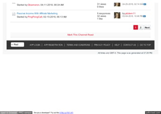 pdfcrowd.comopen in browser PRO version Are you a developer? Try out the HTML to PDF API
APP LOGIN APP REGISTRATION TERMS AND CONDITIONS PRIVACY POLICY HELP CONTACT US GO TO TOP
All times are GMT-5. This page w as generated at 07:29 PM.
Passive Income With Affiliate Marketing
1 2 Next
Started by Glcameron, 04-11-2016, 08:34 AM 31 views
0 likes
04-20-2016, 02:14 AM
Started by PingPongCall, 02-15-2016, 06:13 AM
5 responses
32 views
1 like
by ydolem11
03-04-2016, 10:46 PM
Mark This Channel Read
--- Red
 
