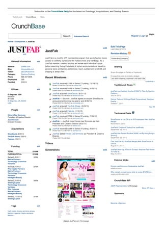 Subscribe to the CrunchBase Daily for the latest on Fundings, Acquisitions, and Startup Events
CrunchBase

TechCrunch

More

Search

Register | Login or

Advanced Search

Login

Home > Companies > JustFab

edit

JustFab
edit

Website
Blog
Twitter

justfab.com
blog.justfab.com
@JustFabOnline

Category
Phone

Fashion/Clothing
866.337.0906

Employees
Founded

325
2/2010

Just Fab is a monthly VIP membership program that grants fashion lovers
access to celebrity stylists and the hottest shoes and handbags. As a
JustFab member, celebrity stylists will review each individual’s style
before searching through hundreds of styles recommendations based on
personal style and fashion preferences. Each Justfab item is $39.95 and
shipping is always free.

Recent Milestones

edit

Share this page on Twitter or Facebook:
Or copy this code to embed a widget:

<div class="cbw snap_nopreview"><div class="cbw_header"><script src="http:

JustFab received $40M in Series C funding. (9/26/13)
Posted 9/26/13 at 3:44am via techcrunch.com

JustFab Just Nabbed Another $76M To Take Its Fashion
Platform...
July 26, 2012

JustFab acquired ShoeDazzle. (8/21/13)

El Segundo, USA
brooklyn
#11232
El Segundo, CA, 90245
USA

Sharing

TechCrunch Posts

Posted 12/19/13 at 7:47pm via pando.com

Offices

Follow this Company

customize »

JustFab received $15M in Series C funding. (12/19/13)
edit

Last Edited 2/12/14

Revision History

edit

General Information

Edit This Page

Posted 8/21/13 at 9:06am via techcrunch.com

JustFab — Sources: JustFab agrees to acquire ShoeDazzle,
announcement coming by week’s end (8/20/13)
Posted 8/20/13 at 8:25pm via pandodaily.com

Kleiner Perkins, SV Angel Back Personalized, Designer
Quality...
October 7, 2011

JustFab acquired The Fab Shoes. (5/23/13)

People

edit

See All

Posted 5/23/13 at 6:46pm via techcrunch.com

JustFab acquired Fabkids. (1/18/13)

Techmeme Posts

Posted 1/18/13 at 6:37pm via techcrunch.com

Kimora Lee Simmons
President & Creative Director

JustFab received $76M in Series B funding. (7/26/12)
Posted 7/26/12 at 5:47pm via techcrunch.com

JustFab — JustFab hires Kimora Lee Simmons as their
President and Creative Director (9/22/11)

ShoeDazzle to Lay Off up to 52 Employees After JustFab
Merger
November 8, 2013

JustFab received $33M in Series A funding. (9/21/11)

JustFab's Checkout Tactics Are JustShady
September 28, 2013

JustFab added Kimora Lee Simmons as President & Creative
Director.

Josh Hannah
Director / Investor

JustFab Has Raised Another $40M Led By Hong Kong's
Shining...
September 26, 2013

Posted 3/29/12 at 5:54am via latimes.com

Acquisitions

edit

ShoeDazzle, 8/2013
The Fab Shoes, 5/2013

Posted 9/21/11 at 8:47pm via finsmes.com

Posted 8/21/13 at 9:09am

Fabkids, 1/2013

One Size Fits All? JustFab Merges With ShoeDazzle In
Online...
August 21, 2013

Videos
Funding

edit

TOTAL

$164M

FUNDING TOTAL

Screenshots

edit

$164M

Series A, 9/2011
Matrix Partners
Technology Crossover
Ventures

$33M

Series B, 7/2012
Rho Capital Partners
Matrix Partners
Technology Crossover
Ventures
Intelligent Beauty

$76M

Series C, 9/2013
Shining Capital
Technology Crossover
Ventures
Rho Ventures
Matrix Partners
Intelligent Beauty

$40M

Series C, 12/2013
Shining Capital

JustFab Goes Up A Size In Europe, Acquires Fab Shoes
To Take Its...
May 23, 2013

$15M

External Links

edit

Kimora Lee Simmons Celebrating JustFab
celebuzz.com
Why a scam company was able to raises $76 Million...
news.ycombinator.com

CrunchBase API
JSON Representation of this page.
More API docs »

Sponsors

Become a Sponsor

Tags

edit

high-heels, shoes, womens-shoes,
fashion, apparel, heels, womensfashion
Above: JustFab.com Homepage

 